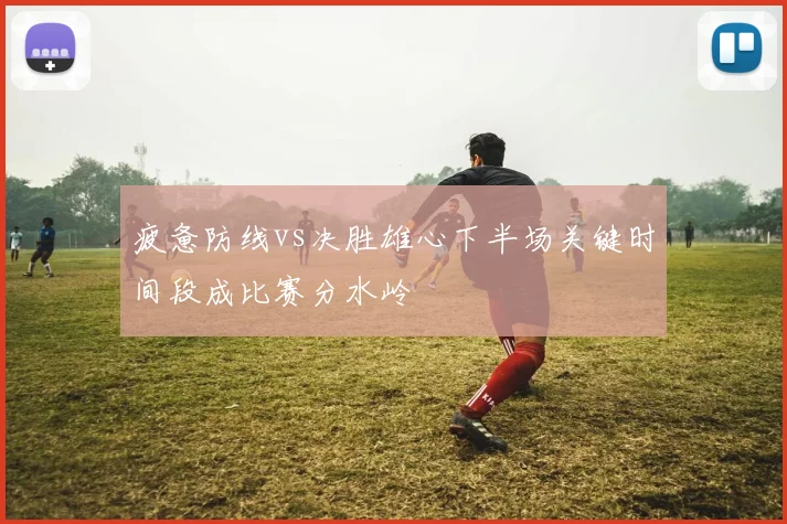 疲惫防线vs决胜雄心下半场关键时间段成比赛分水岭